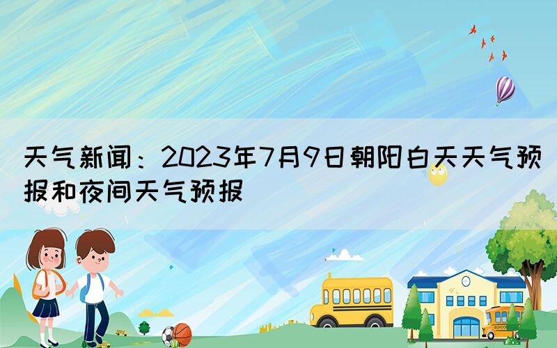 天气新闻：2023年7月9日朝阳白天天气预报和夜间天气预报(图1)