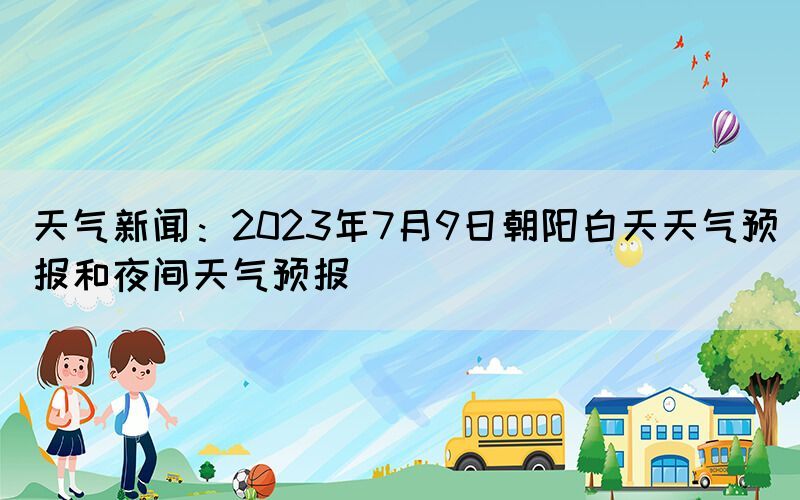 天气新闻：2023年7月9日朝阳白天天气预报和夜间天气预报(图1)