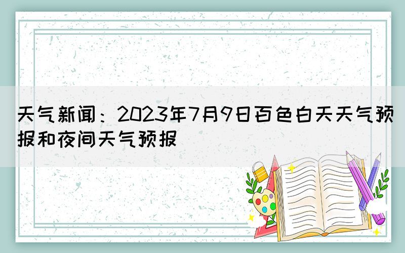 天气新闻：2023年7月9日百色白天天气预报和夜间天气预报(图1)