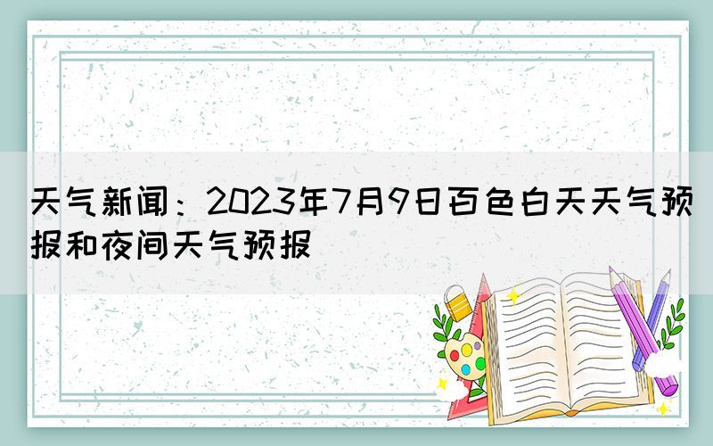 天气新闻：2023年7月9日百色白天天气预报和夜间天气预报