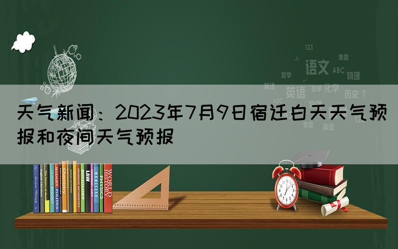 天气新闻：2023年7月9日宿迁白天天气预报和夜间天气预报(图1)