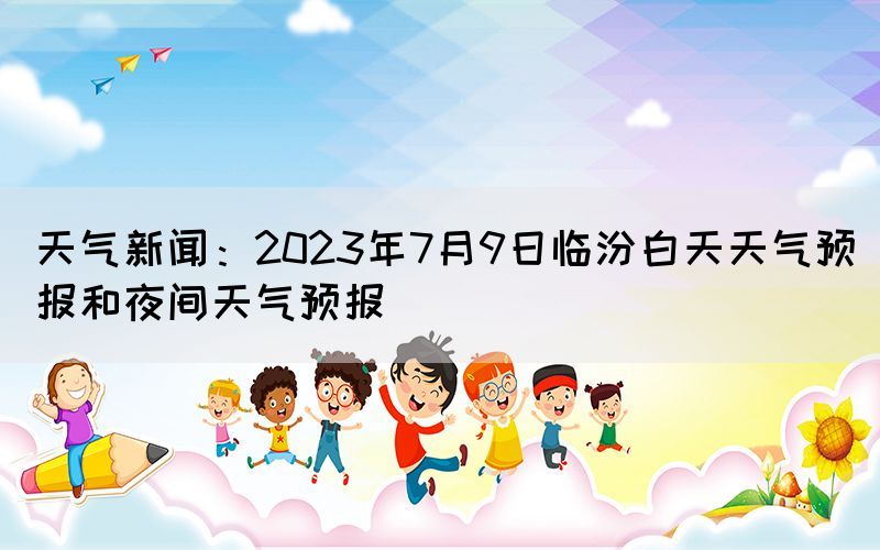 天气新闻：2023年7月9日临汾白天天气预报和夜间天气预报(图1)