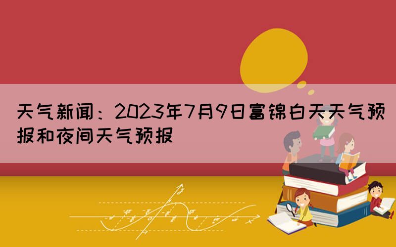 天气新闻：2023年7月9日富锦白天天气预报和夜间天气预报(图1)