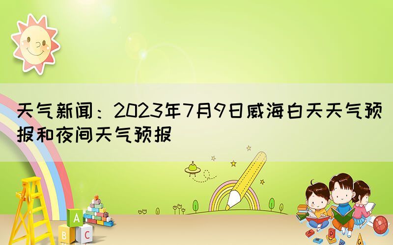 天气新闻：2023年7月9日威海白天天气预报和夜间天气预报(图1)