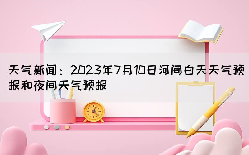 天气新闻：2023年7月10日河间白天天气预报和夜间天气预报