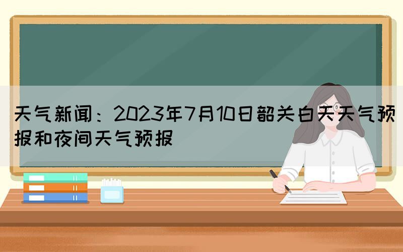 天气新闻：2023年7月10日韶关白天天气预报和夜间天气预报(图1)