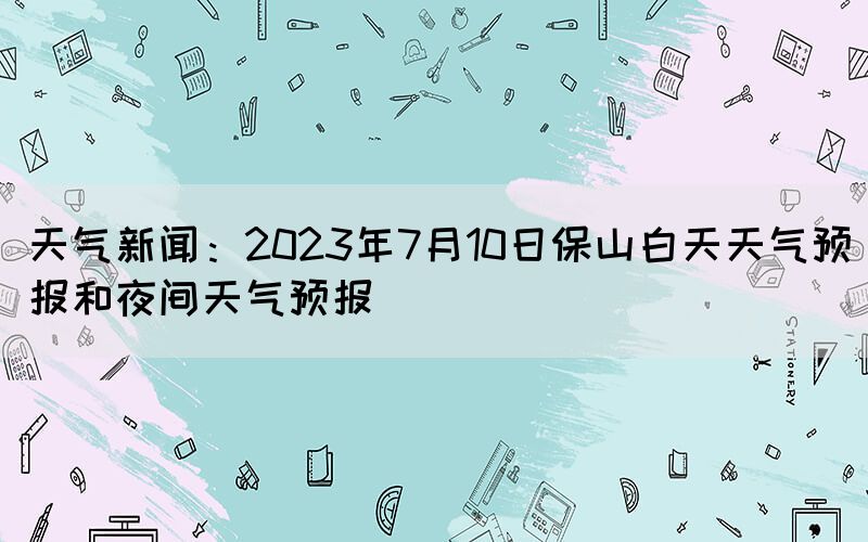 天气新闻：2023年7月10日保山白天天气预报和夜间天气预报