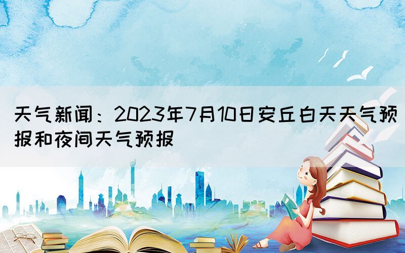 天气新闻：2023年7月10日安丘白天天气预报和夜间天气预报