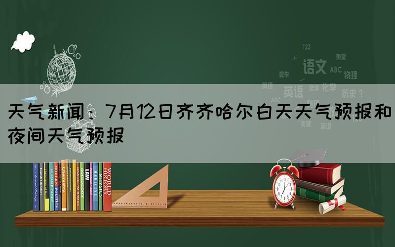 天气新闻：7月12日齐齐哈尔白天天气预报和夜间天气预报