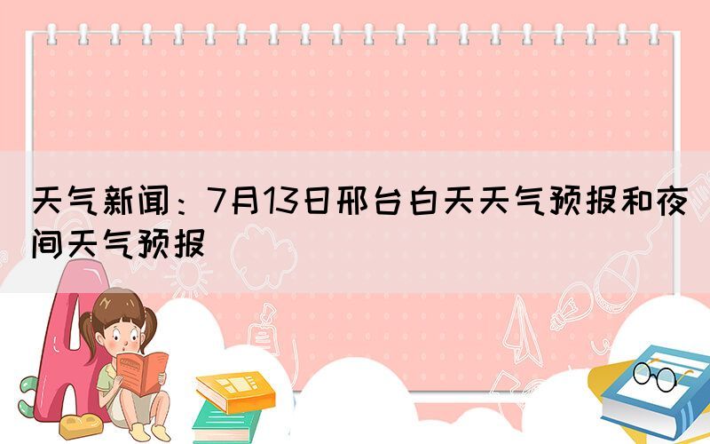 天气新闻：7月13日邢台白天天气预报和夜间天气预报(图1)