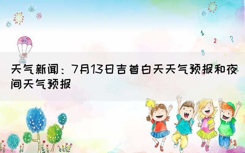 天气新闻：7月13日吉首白天天气预报和夜间天气预报(图1)