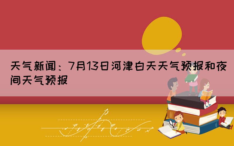 天气新闻：7月13日河津白天天气预报和夜间天气预报