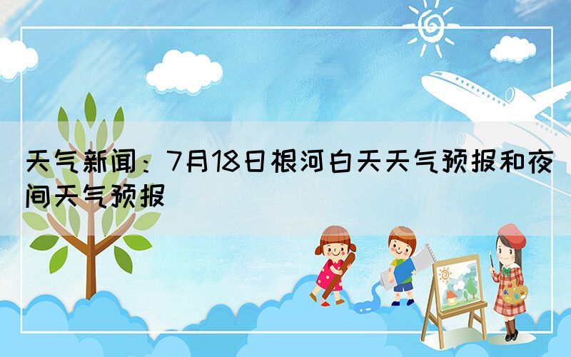 天气新闻：7月18日根河白天天气预报和夜间天气预报(图1)