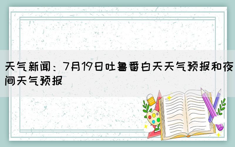 天气新闻：7月19日吐鲁番白天天气预报和夜间天气预报(图1)