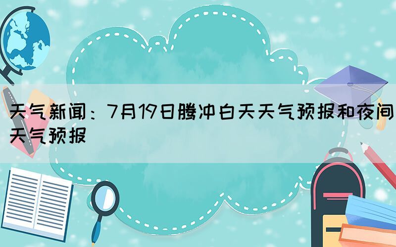 天气新闻：7月19日腾冲白天天气预报和夜间天气预报(图1)