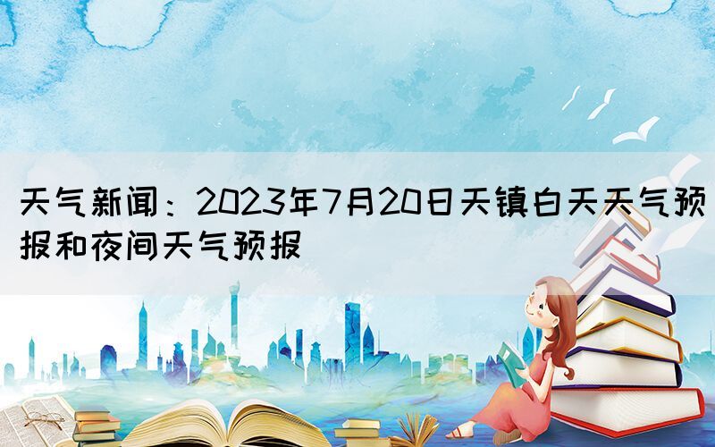 天气新闻：2023年7月20日天镇白天天气预报和夜间天气预报