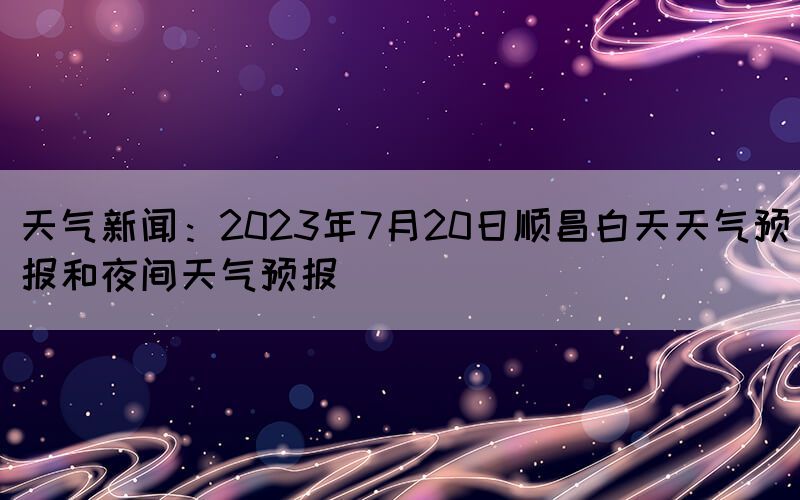 天气新闻：2023年7月20日顺昌白天天气预报和夜间天气预报(图1)