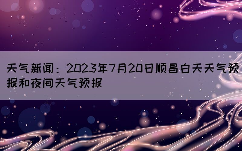 天气新闻：2023年7月20日顺昌白天天气预报和夜间天气预报