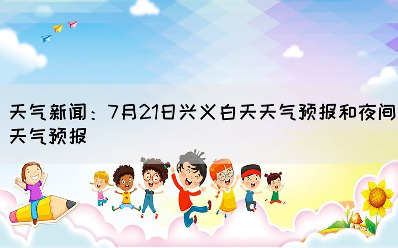 天气新闻：7月21日兴义白天天气预报和夜间天气预报(图1)