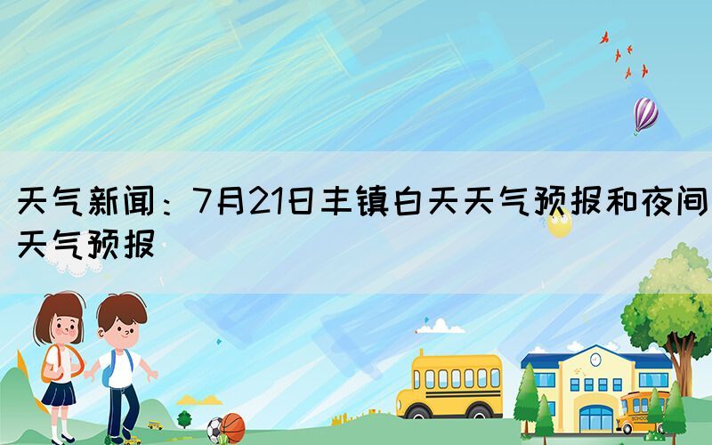 天气新闻：7月21日丰镇白天天气预报和夜间天气预报(图1)