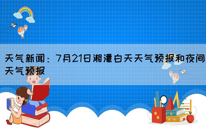 天气新闻：7月21日湘潭白天天气预报和夜间天气预报(图1)