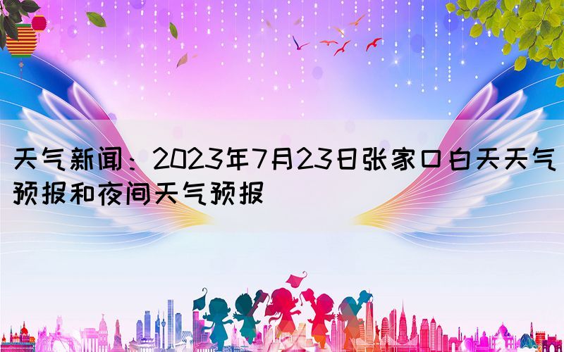 天气新闻：2023年7月23日张家口白天天气预报和夜间天气预报(图1)