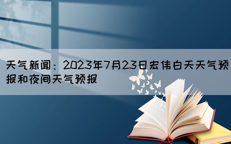 天气新闻：2023年7月23日宏伟白天天气预报和夜间天气预报