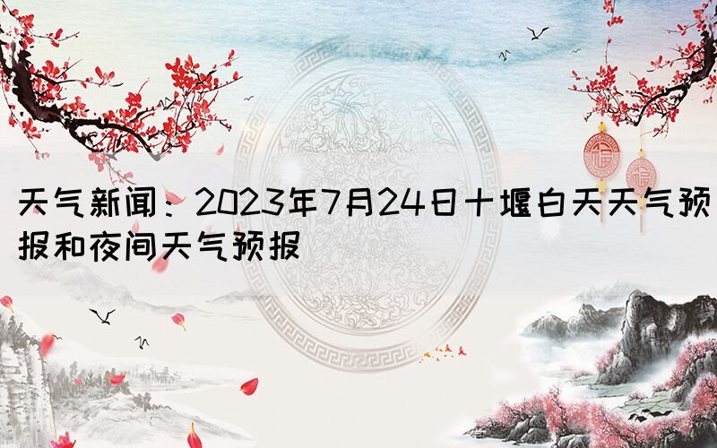 天气新闻：2023年7月24日十堰白天天气预报和夜间天气预报(图1)