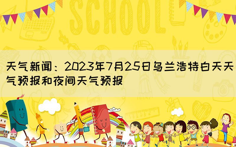 天气新闻：2023年7月25日乌兰浩特白天天气预报和夜间天气预报