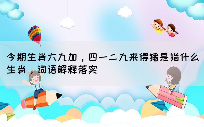 今期生肖六九加，四一二九来得猪是指什么生肖，词语解释落实(图1)