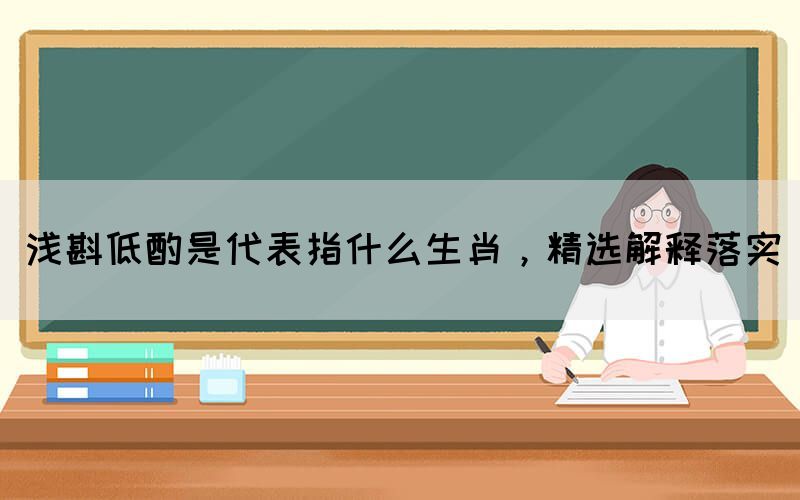 浅斟低酌是代表指什么生肖，精选解释落实(图1)