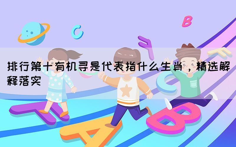 排行第十有机寻是代表指什么生肖，精选解释落实(图1)