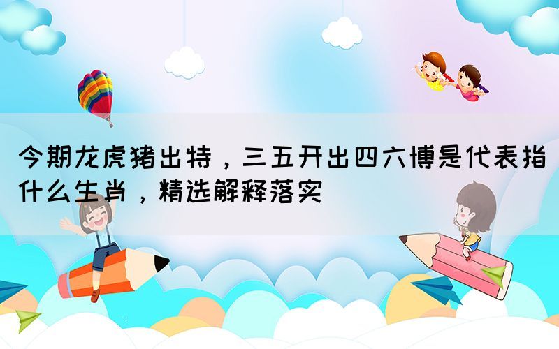 今期龙虎猪出特，三五开出四六博是代表指什么生肖，精选解释落实(图1)