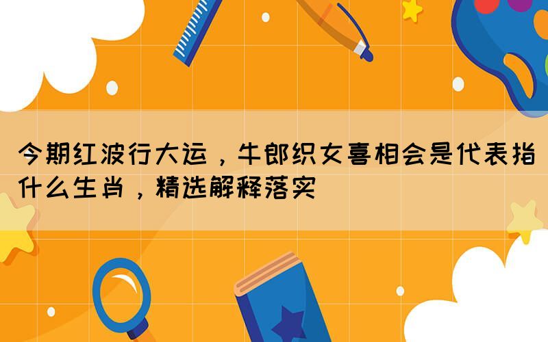 今期红波行大运，牛郎织女喜相会是代表指什么生肖，精选解释落实(图1)