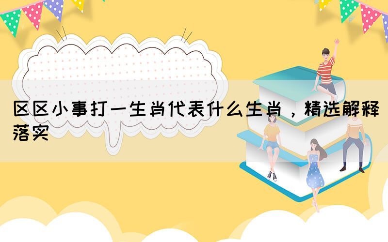 区区小事打一生肖代表什么生肖，精选解释落实(图1)