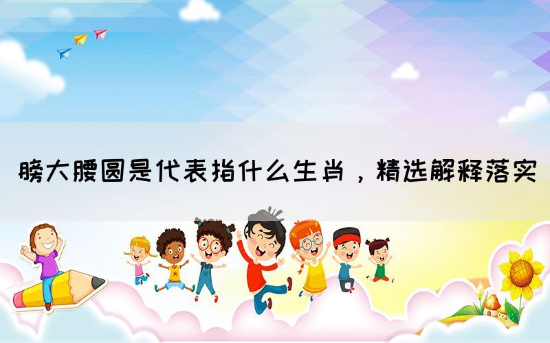 膀大腰圆是代表指什么生肖，精选解释落实(图1)