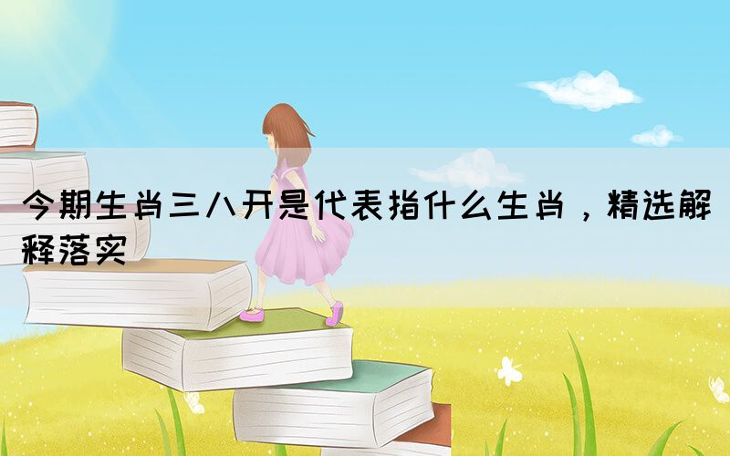 今期生肖三八开是代表指什么生肖，精选解释