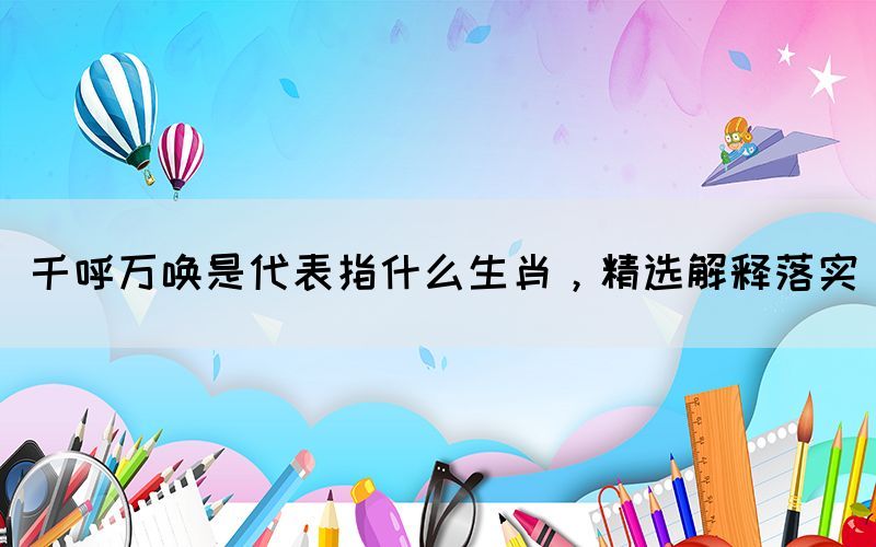 千呼万唤是代表指什么生肖，精选解释落实(图1)