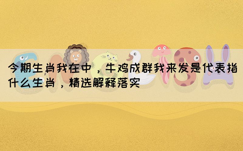 今期生肖我在中，牛鸡成群我来发是代表指什么生肖，精选解释落实(图1)