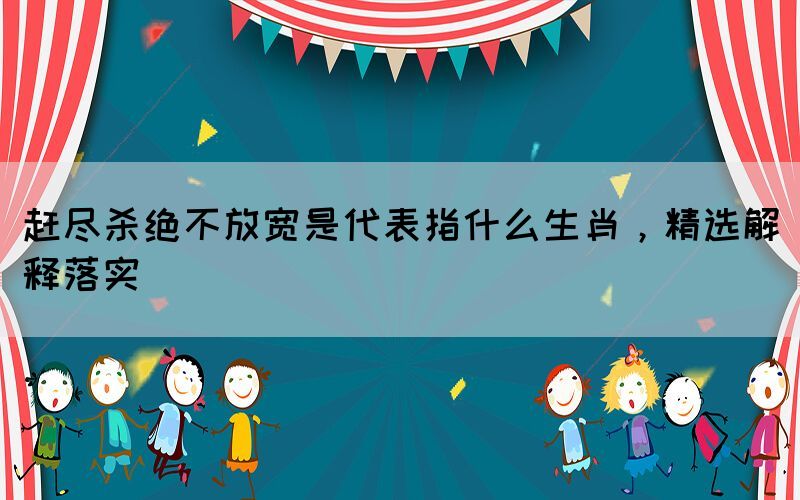 赶尽杀绝不放宽是代表指什么生肖，精选解释落实(图1)