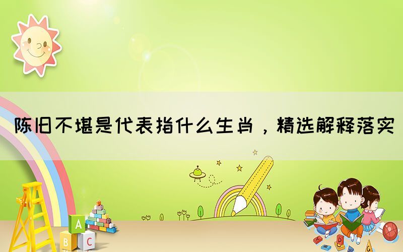 陈旧不堪是代表指什么生肖，精选解释落实(图1)
