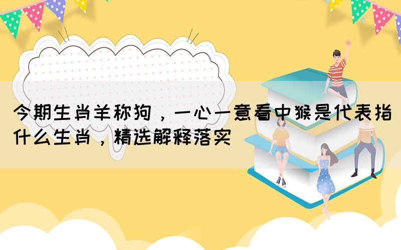 今期生肖羊称狗，一心一意看中猴是代表指什么生肖，精选解释落实(图1)