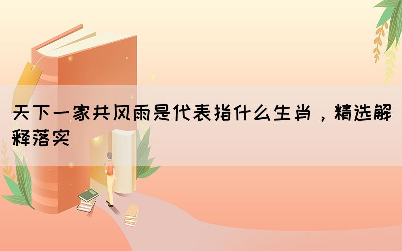 天下一家共风雨是代表指什么生肖，精选解释落实(图1)