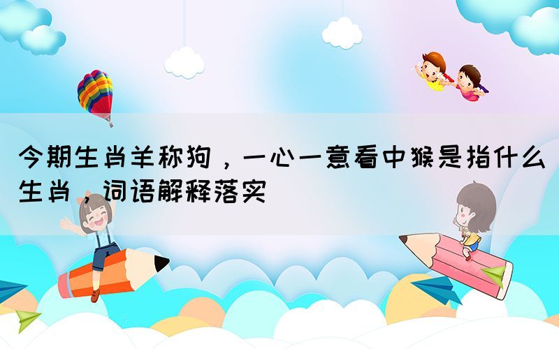 今期生肖羊称狗，一心一意看中猴是指什么生肖，词语解释落实(图1)