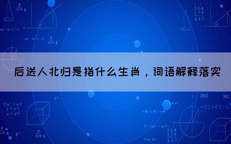后送人北归是指什么生肖，词语解释落实(图1)