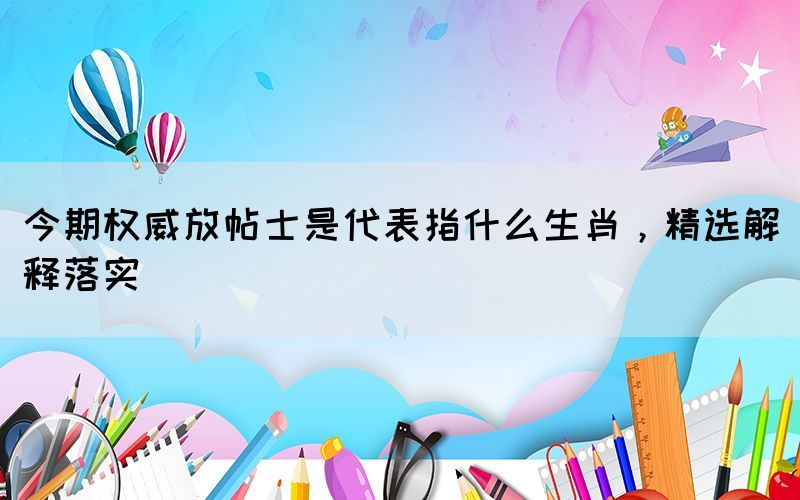 今期权威放帖士是代表指什么生肖，精选解释落实(图1)