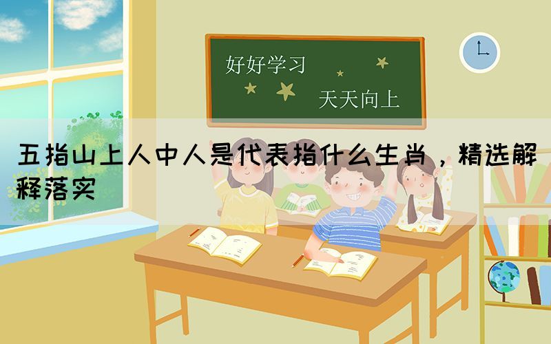 五指山上人中人是代表指什么生肖，精选解释落实(图1)