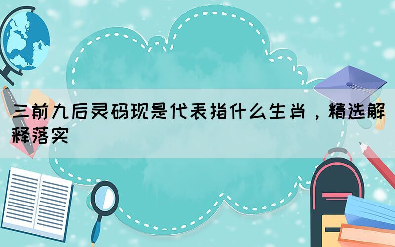 三前九后灵码现是代表指什么生肖，精选解释落实(图1)
