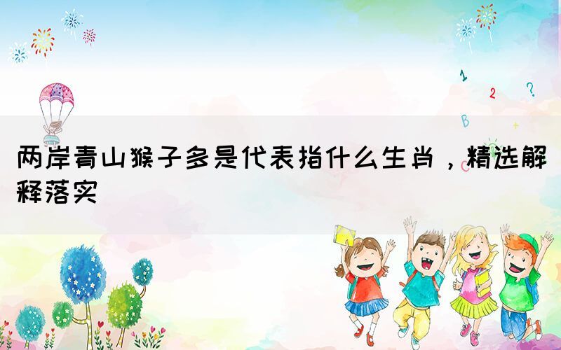 两岸青山猴子多是代表指什么生肖，精选解释落实(图1)