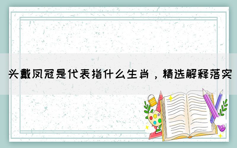 头戴凤冠是代表指什么生肖，精选解释落实(图1)